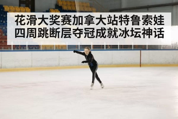 花滑大奖赛加拿大站特鲁索娃四周跳断层夺冠成就冰坛神话