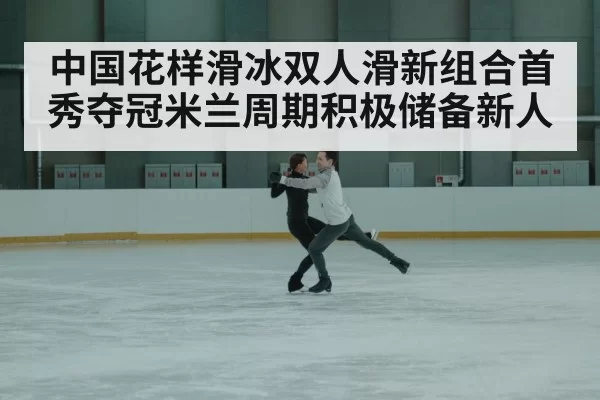 中国花样滑冰双人滑新组合首秀夺冠米兰周期积极储备新人