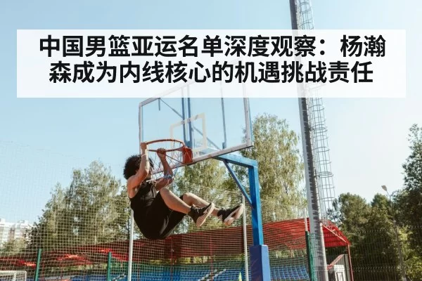 中国男篮亚运名单深度观察:杨瀚森成为内线核心的机遇挑战责任